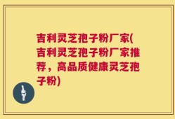 吉利灵芝孢子粉厂家(吉利灵芝孢子粉厂家推荐，高品质健康灵芝孢子粉)