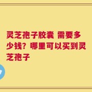 灵芝孢子胶囊 需要多少钱？哪里可以买到灵芝孢子