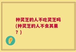 种灵芝的人不吃灵芝吗(种灵芝的人不食其果？)