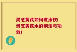 灵芝黄芪如何煮水饮(灵芝黄芪水的制法与功效)