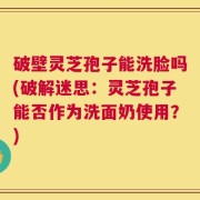 破壁灵芝孢子能洗脸吗(破解迷思：灵芝孢子能否作为洗面奶使用？)