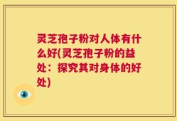 灵芝孢子粉对人体有什么好(灵芝孢子粉的益处：探究其对身体的好处)