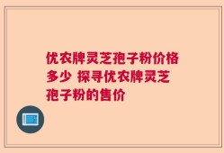 优农牌灵芝孢子粉价格多少 探寻优农牌灵芝孢子粉的售价