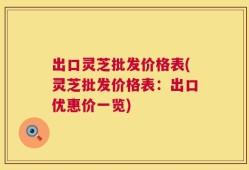 出口灵芝批发价格表(灵芝批发价格表：出口优惠价一览)
