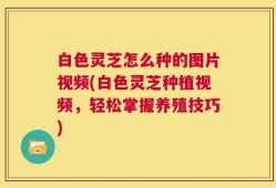 白色灵芝怎么种的图片视频(白色灵芝种植视频，轻松掌握养殖技巧)