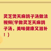 灵芝煲天麻鸽子汤做法视频(学做灵芝天麻鸽子汤，美味健康又滋补！)