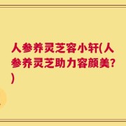 人参养灵芝容小轩(人参养灵芝助力容颜美？)
