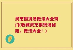 灵芝根煲汤做法大全窍门(收藏灵芝根煲汤秘籍，做法大全！)