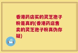 香港药店买的灵芝孢子粉是真的(香港药店售卖的灵芝孢子粉真伪存疑)