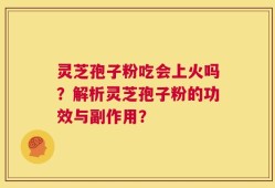 灵芝孢子粉吃会上火吗？解析灵芝孢子粉的功效与副作用？