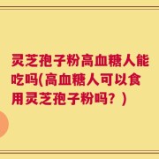 灵芝孢子粉高血糖人能吃吗(高血糖人可以食用灵芝孢子粉吗？)