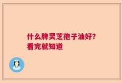 什么牌灵芝孢子油好？看完就知道