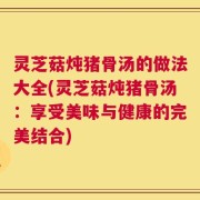 灵芝菇炖猪骨汤的做法大全(灵芝菇炖猪骨汤：享受美味与健康的完美结合)