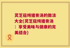 灵芝菇炖猪骨汤的做法大全(灵芝菇炖猪骨汤：享受美味与健康的完美结合)