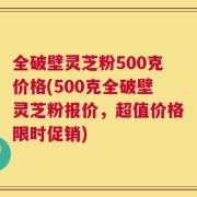 全破壁灵芝粉500克价格(500克全破壁灵芝粉报价，超值价格限时促销)