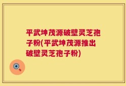 平武坤茂源破壁灵芝孢子粉(平武坤茂源推出破壁灵芝孢子粉)