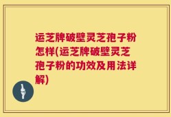 运芝牌破壁灵芝孢子粉怎样(运芝牌破壁灵芝孢子粉的功效及用法详解)