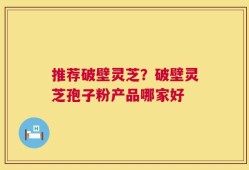 推荐破壁灵芝？破壁灵芝孢子粉产品哪家好
