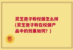 灵芝孢子粉权健怎么样(灵芝孢子粉在权健产品中的效果如何？)