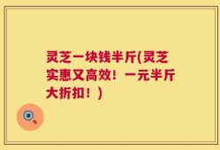 灵芝一块钱半斤(灵芝实惠又高效！一元半斤大折扣！)