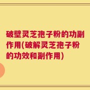 破壁灵芝孢子粉的功副作用(破解灵芝孢子粉的功效和副作用)