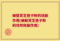 破壁灵芝孢子粉的功副作用(破解灵芝孢子粉的功效和副作用)