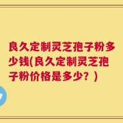 良久定制灵芝孢子粉多少钱(良久定制灵芝孢子粉价格是多少？)