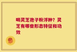 喝灵芝孢子粉浮肿？灵芝有哪些形态特征和功效