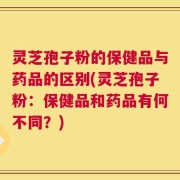 灵芝孢子粉的保健品与药品的区别(灵芝孢子粉：保健品和药品有何不同？)