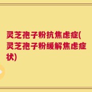 灵芝孢子粉抗焦虑症(灵芝孢子粉缓解焦虑症状)
