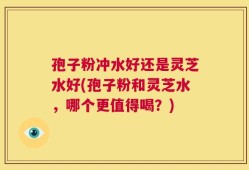 孢子粉冲水好还是灵芝水好(孢子粉和灵芝水，哪个更值得喝？)