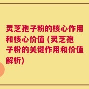 灵芝孢子粉的核心作用和核心价值 (灵芝孢子粉的关键作用和价值解析)