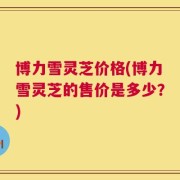博力雪灵芝价格(博力雪灵芝的售价是多少？)