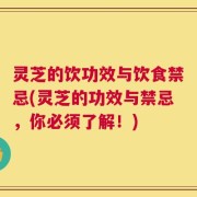 灵芝的饮功效与饮食禁忌(灵芝的功效与禁忌，你必须了解！)