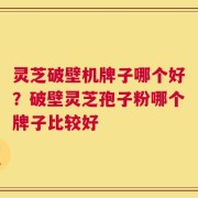 灵芝破壁机牌子哪个好？破壁灵芝孢子粉哪个牌子比较好