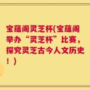 宝蕴阁灵芝杯(宝蕴阁举办“灵芝杯”比赛，探究灵芝古今人文历史！)