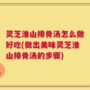 灵芝淮山排骨汤怎么做好吃(做出美味灵芝淮山排骨汤的步骤)