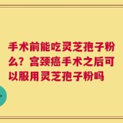 手术前能吃灵芝孢子粉么？宫颈癌手术之后可以服用灵芝孢子粉吗