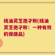 线油灵芝孢孑粉(线油灵芝孢孑粉：一种有效的保健品)