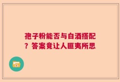 孢子粉能否与白酒搭配？答案竟让人匪夷所思