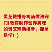 灵芝煲排骨鸡汤做法窍门(教你制作营养美味的灵芝鸡汤排骨，简单易学！)