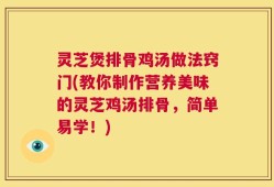 灵芝煲排骨鸡汤做法窍门(教你制作营养美味的灵芝鸡汤排骨，简单易学！)
