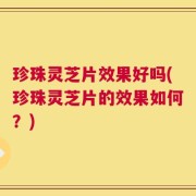 珍珠灵芝片效果好吗(珍珠灵芝片的效果如何？)