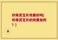 珍珠灵芝片效果好吗(珍珠灵芝片的效果如何？)