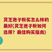 灵芝孢子粉买怎么样的最好(灵芝孢子粉如何选择？最佳购买指南)