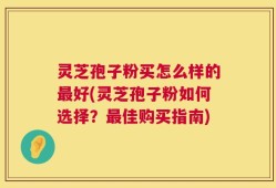 灵芝孢子粉买怎么样的最好(灵芝孢子粉如何选择？最佳购买指南)