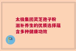 太极集团灵芝孢子粉 滋补养生的优质选择蕴含多种健康功效