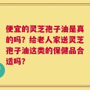 便宜的灵芝孢子油是真的吗？给老人家送灵芝孢子油这类的保健品合适吗？