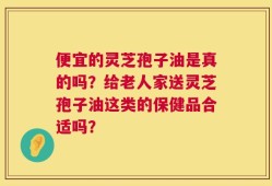 便宜的灵芝孢子油是真的吗？给老人家送灵芝孢子油这类的保健品合适吗？