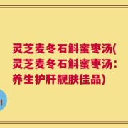 灵芝麦冬石斛蜜枣汤(灵芝麦冬石斛蜜枣汤：养生护肝靓肤佳品)